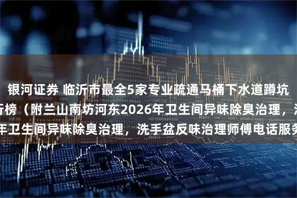 银河证券 临沂市最全5家专业疏通马桶下水道蹲坑疏通厨房下水道机构排行榜（附兰山南坊河东2026年卫生间异味除臭治理，洗手盆反味治理师傅电话服务）
