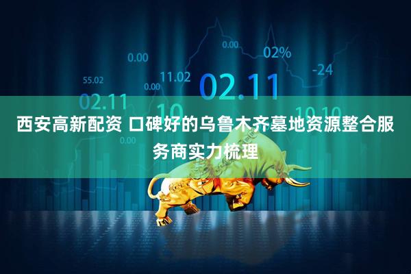 西安高新配资 口碑好的乌鲁木齐墓地资源整合服务商实力梳理