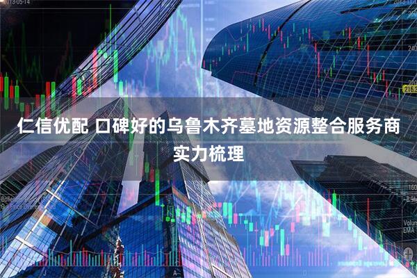 仁信优配 口碑好的乌鲁木齐墓地资源整合服务商实力梳理