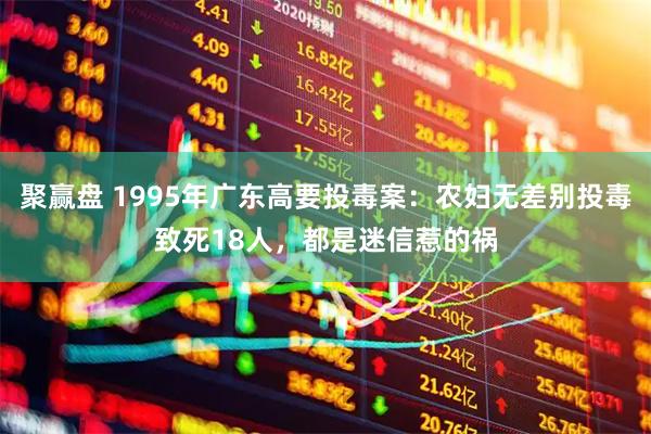 聚赢盘 1995年广东高要投毒案：农妇无差别投毒致死18人，都是迷信惹的祸