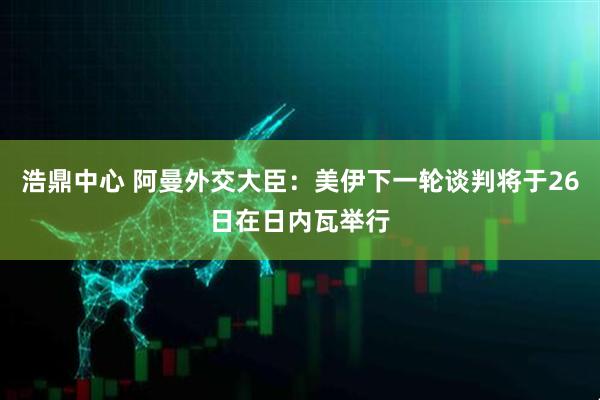 浩鼎中心 阿曼外交大臣：美伊下一轮谈判将于26日在日内瓦举行