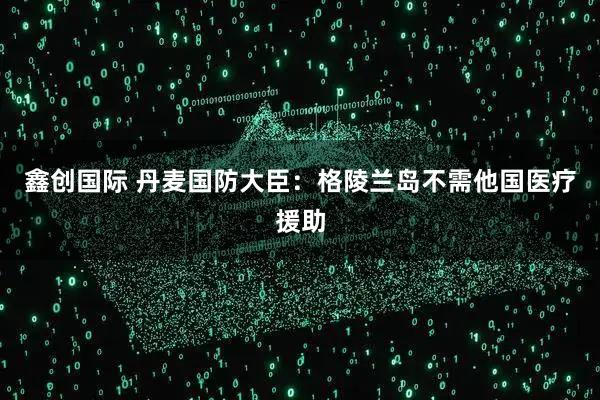 鑫创国际 丹麦国防大臣：格陵兰岛不需他国医疗援助