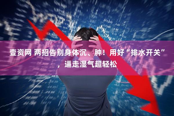 壹资网 两招告别身体沉、肿！用好“排水开关”，逼走湿气超轻松