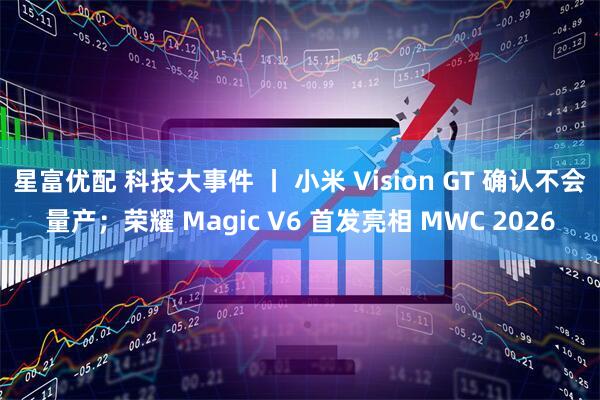 星富优配 科技大事件 丨 小米 Vision GT 确认不会量产；荣耀 Magic V6 首发亮相 MWC 2026