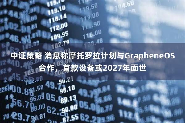 中证策略 消息称摩托罗拉计划与GrapheneOS合作，首款设备或2027年面世