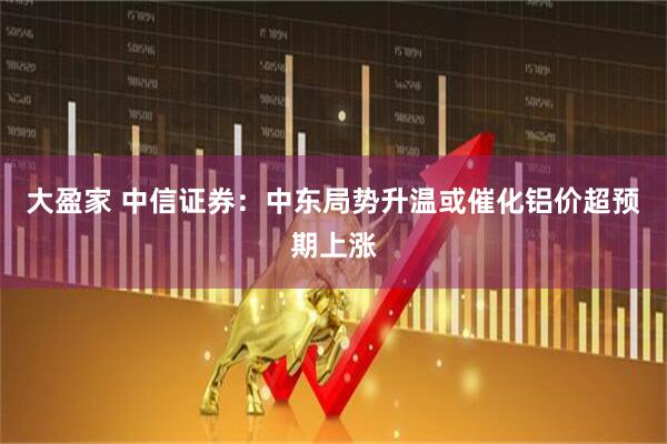 大盈家 中信证券：中东局势升温或催化铝价超预期上涨
