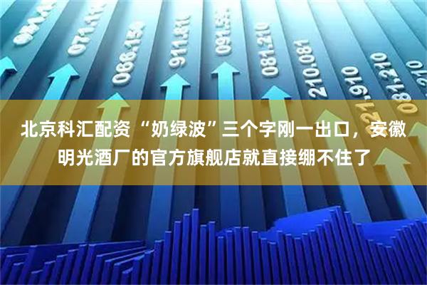 北京科汇配资 “奶绿波”三个字刚一出口，安徽明光酒厂的官方旗舰店就直接绷不住了