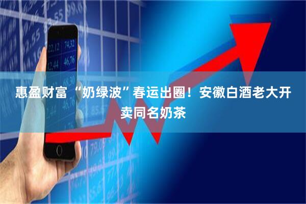 惠盈财富 “奶绿波”春运出圈！安徽白酒老大开卖同名奶茶