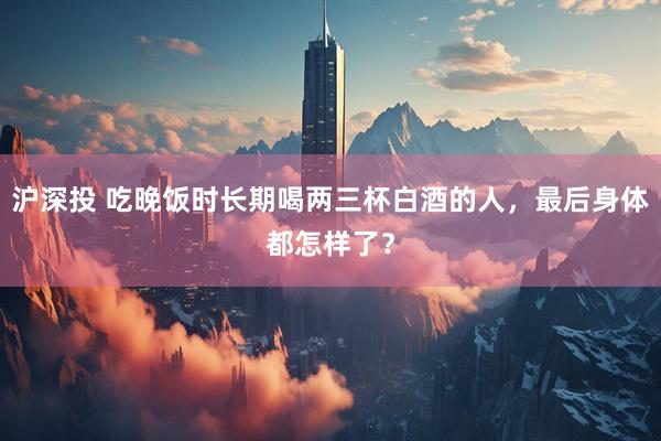 沪深投 吃晚饭时长期喝两三杯白酒的人，最后身体都怎样了？