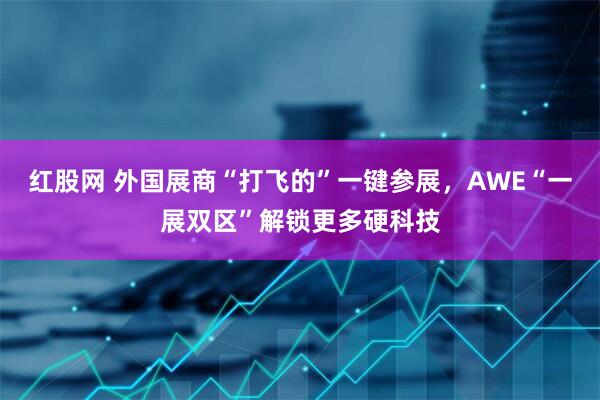 红股网 外国展商“打飞的”一键参展，AWE“一展双区”解锁更多硬科技