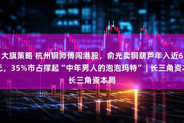 大旗策略 杭州铜师傅闯港股，俞光卖铜葫芦年入近6亿元，35%市占撑起“中年男人的泡泡玛特” | 长三角资本局