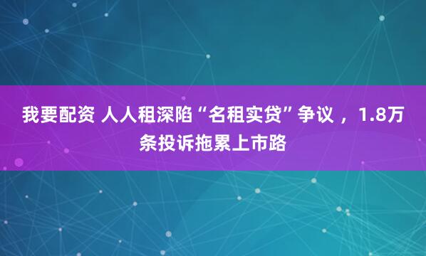 我要配资 人人租深陷“名租实贷”争议 ，1.8万条投诉拖累上市路