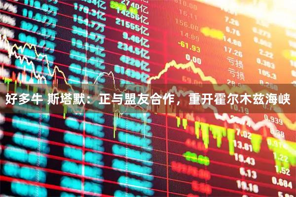 好多牛 斯塔默：正与盟友合作，重开霍尔木兹海峡
