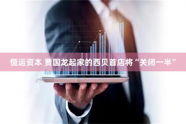 恒运资本 贾国龙起家的西贝首店将“关闭一半”