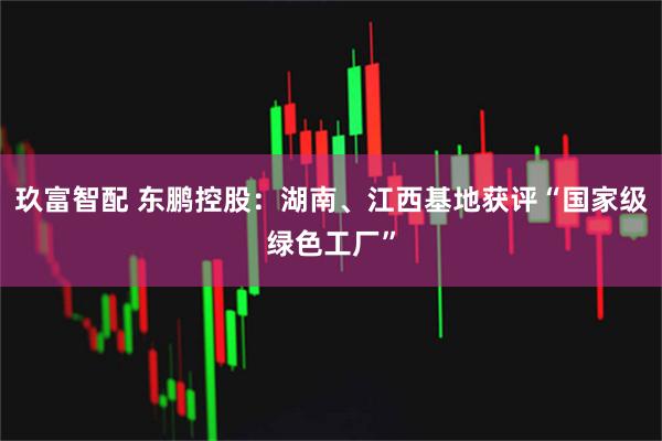 玖富智配 东鹏控股：湖南、江西基地获评“国家级绿色工厂”