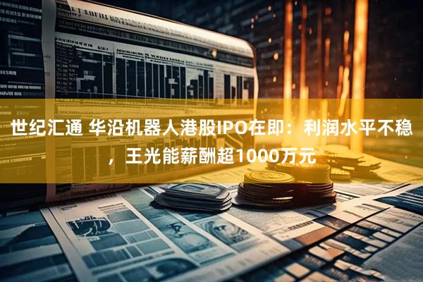 世纪汇通 华沿机器人港股IPO在即：利润水平不稳，王光能薪酬超1000万元