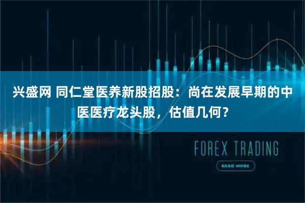 兴盛网 同仁堂医养新股招股：尚在发展早期的中医医疗龙头股，估值几何？