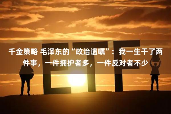 千金策略 毛泽东的“政治遗嘱”：我一生干了两件事，一件拥护者多，一件反对者不少