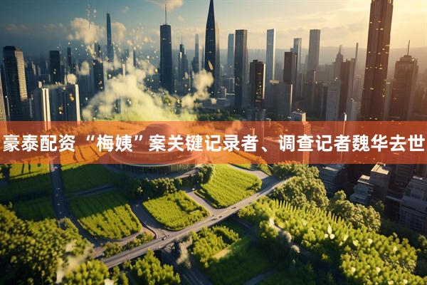 豪泰配资 “梅姨”案关键记录者、调查记者魏华去世