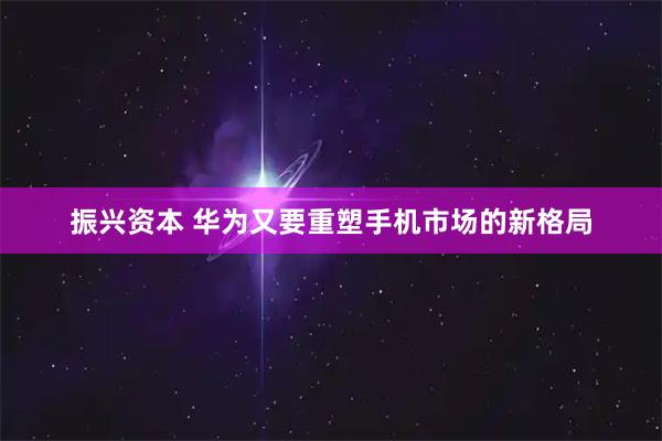 振兴资本 华为又要重塑手机市场的新格局
