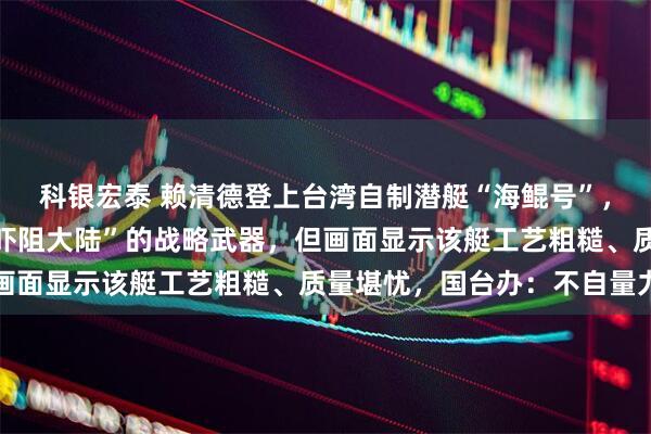 科银宏泰 赖清德登上台湾自制潜艇“海鲲号”，称该艇是“反制封锁、吓阻大陆”的战略武器，但画面显示该艇工艺粗糙、质量堪忧，国台办：不自量力