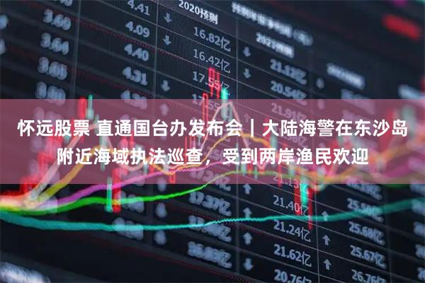 怀远股票 直通国台办发布会｜大陆海警在东沙岛附近海域执法巡查，受到两岸渔民欢迎