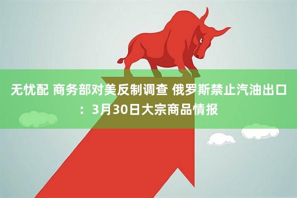 无忧配 商务部对美反制调查 俄罗斯禁止汽油出口：3月30日大宗商品情报