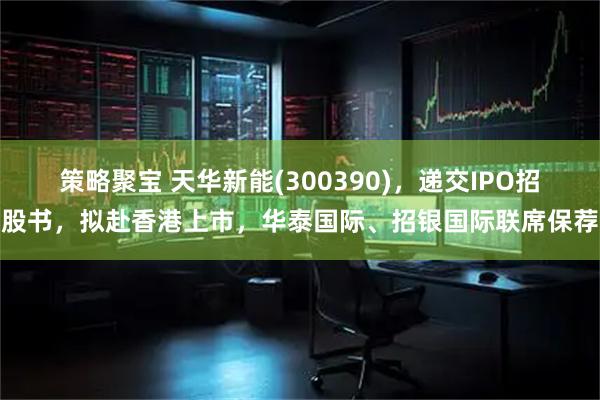 策略聚宝 天华新能(300390)，递交IPO招股书，拟赴香港上市，华泰国际、招银国际联席保荐