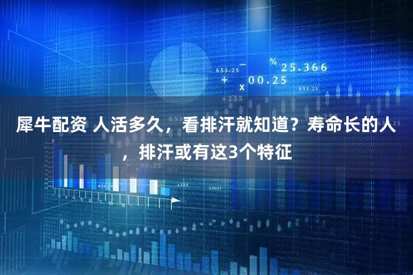 犀牛配资 人活多久，看排汗就知道？寿命长的人，排汗或有这3个特征