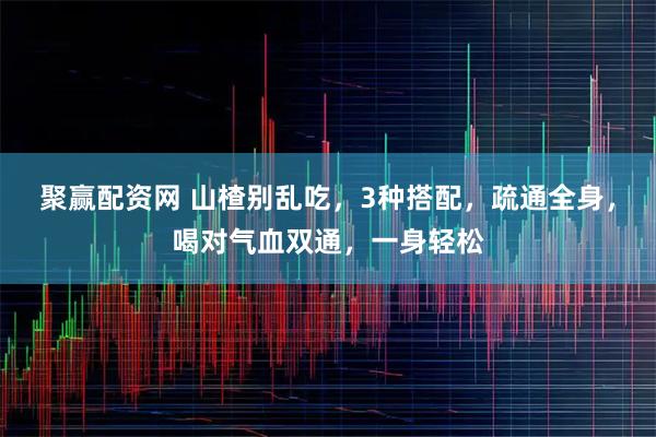 聚赢配资网 山楂别乱吃，3种搭配，疏通全身，喝对气血双通，一身轻松