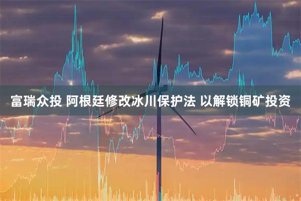 富瑞众投 阿根廷修改冰川保护法 以解锁铜矿投资
