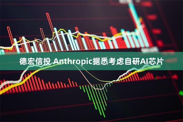 德宏信投 Anthropic据悉考虑自研AI芯片