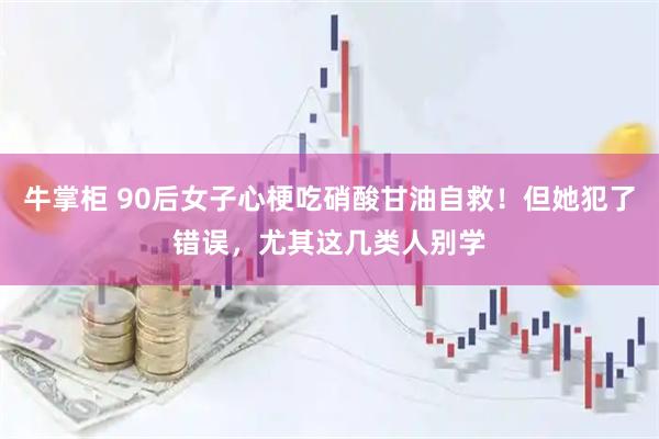 牛掌柜 90后女子心梗吃硝酸甘油自救！但她犯了错误，尤其这几类人别学