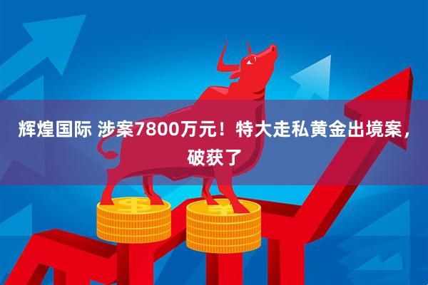 辉煌国际 涉案7800万元！特大走私黄金出境案，破获了