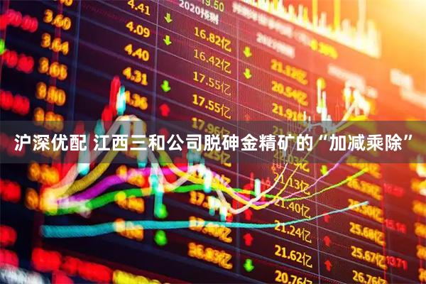 沪深优配 江西三和公司脱砷金精矿的“加减乘除”