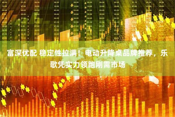 富深优配 稳定性拉满！电动升降桌品牌推荐，乐歌凭实力领跑刚需市场