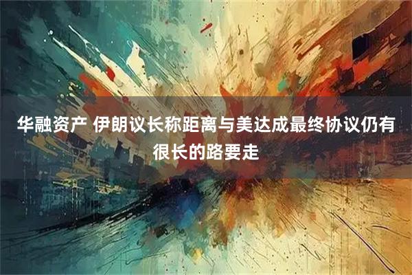 华融资产 伊朗议长称距离与美达成最终协议仍有很长的路要走