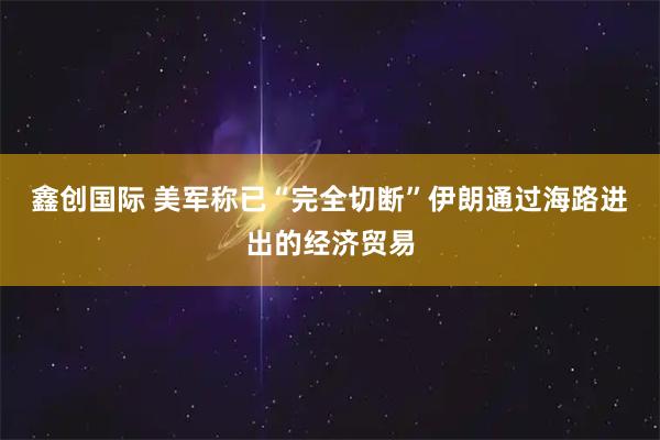 鑫创国际 美军称已“完全切断”伊朗通过海路进出的经济贸易