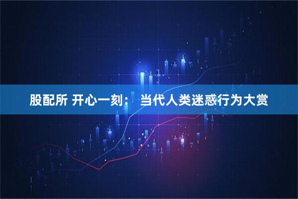 股配所 开心一刻： 当代人类迷惑行为大赏