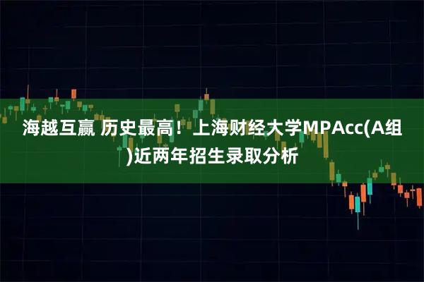 海越互赢 历史最高！上海财经大学MPAcc(A组)近两年招生录取分析
