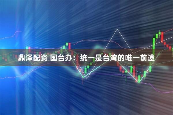 鼎泽配资 国台办：统一是台湾的唯一前途