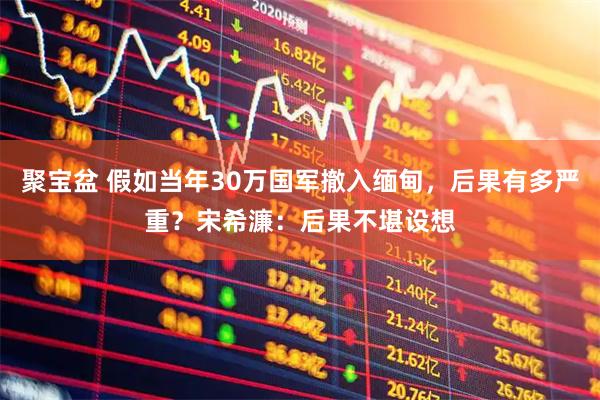 聚宝盆 假如当年30万国军撤入缅甸，后果有多严重？宋希濂：后果不堪设想