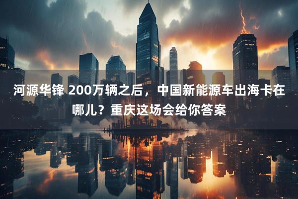 河源华锋 200万辆之后，中国新能源车出海卡在哪儿？重庆这场会给你答案