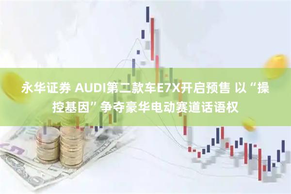 永华证券 AUDI第二款车E7X开启预售 以“操控基因”争夺豪华电动赛道话语权