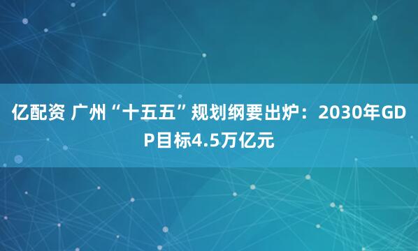 亿配资 广州“十五五”规划纲要出炉：2030年GDP目标4.5万亿元