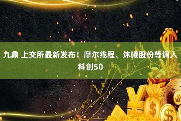 九鼎 上交所最新发布！摩尔线程、沐曦股份等调入科创50