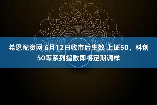 希恩配资网 6月12日收市后生效 上证50、科创50等系列指数即将定期调样