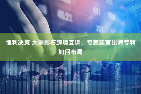 恒利决策 大疆影石跨境互诉，专家建言出海专利如何布局