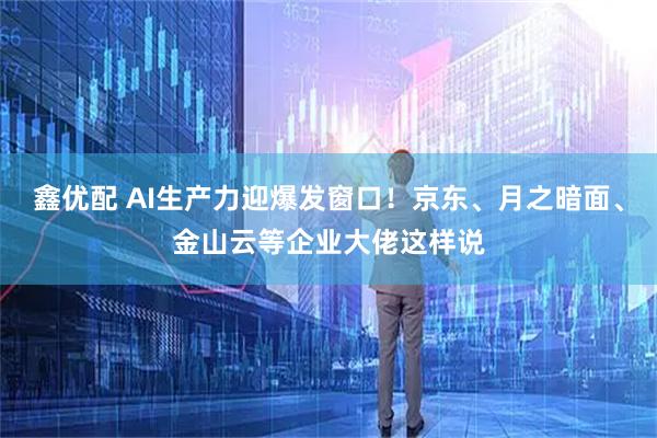 鑫优配 AI生产力迎爆发窗口！京东、月之暗面、金山云等企业大佬这样说