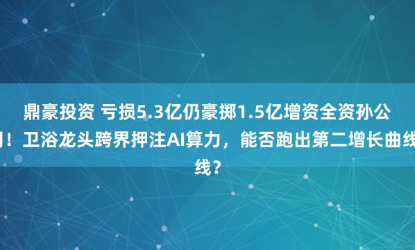 鼎豪投资 亏损5.3亿仍豪掷1.5亿增资全资孙公司！卫浴龙头跨界押注AI算力，能否跑出第二增长曲线？